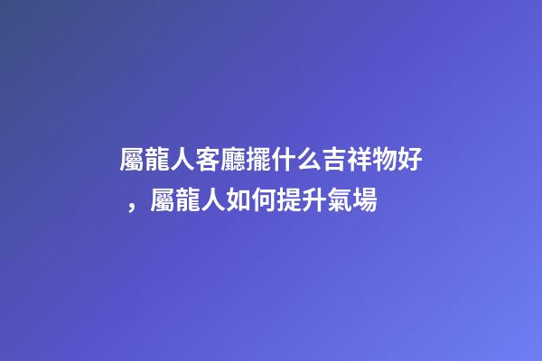 屬龍人客廳擺什么吉祥物好，屬龍人如何提升氣場